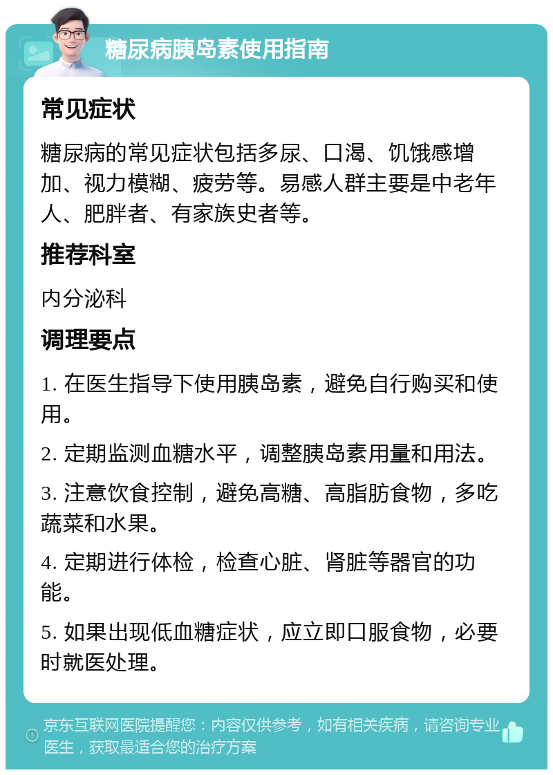 糖尿病胰岛素使用指南 常见症状 糖尿病的常见症状包括多尿、口渴、饥饿感增加、视力模糊、疲劳等。易感人群主要是中老年人、肥胖者、有家族史者等。 推荐科室 内分泌科 调理要点 1. 在医生指导下使用胰岛素，避免自行购买和使用。 2. 定期监测血糖水平，调整胰岛素用量和用法。 3. 注意饮食控制，避免高糖、高脂肪食物，多吃蔬菜和水果。 4. 定期进行体检，检查心脏、肾脏等器官的功能。 5. 如果出现低血糖症状，应立即口服食物，必要时就医处理。