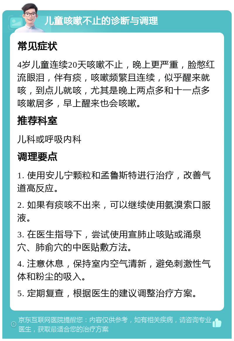 儿童咳嗽不止的诊断与调理 常见症状 4岁儿童连续20天咳嗽不止，晚上更严重，脸憋红流眼泪，伴有痰，咳嗽频繁且连续，似乎醒来就咳，到点儿就咳，尤其是晚上两点多和十一点多咳嗽居多，早上醒来也会咳嗽。 推荐科室 儿科或呼吸内科 调理要点 1. 使用安儿宁颗粒和孟鲁斯特进行治疗，改善气道高反应。 2. 如果有痰咳不出来，可以继续使用氨溴索口服液。 3. 在医生指导下，尝试使用宣肺止咳贴或涌泉穴、肺俞穴的中医贴敷方法。 4. 注意休息，保持室内空气清新，避免刺激性气体和粉尘的吸入。 5. 定期复查，根据医生的建议调整治疗方案。