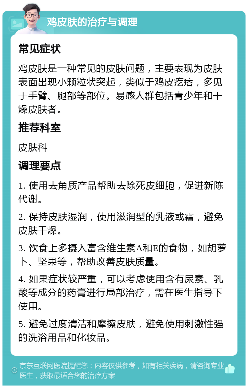 鸡皮肤的治疗与调理 常见症状 鸡皮肤是一种常见的皮肤问题，主要表现为皮肤表面出现小颗粒状突起，类似于鸡皮疙瘩，多见于手臂、腿部等部位。易感人群包括青少年和干燥皮肤者。 推荐科室 皮肤科 调理要点 1. 使用去角质产品帮助去除死皮细胞，促进新陈代谢。 2. 保持皮肤湿润，使用滋润型的乳液或霜，避免皮肤干燥。 3. 饮食上多摄入富含维生素A和E的食物，如胡萝卜、坚果等，帮助改善皮肤质量。 4. 如果症状较严重，可以考虑使用含有尿素、乳酸等成分的药膏进行局部治疗，需在医生指导下使用。 5. 避免过度清洁和摩擦皮肤，避免使用刺激性强的洗浴用品和化妆品。