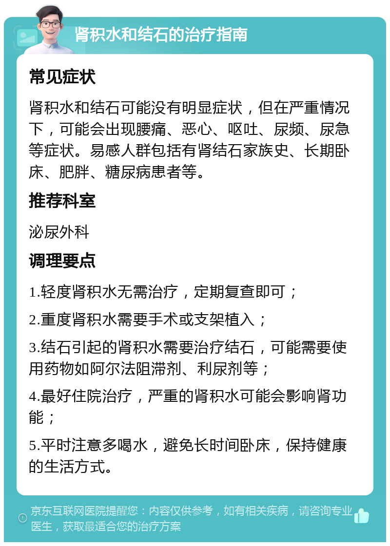 肾积水和结石的治疗指南 常见症状 肾积水和结石可能没有明显症状，但在严重情况下，可能会出现腰痛、恶心、呕吐、尿频、尿急等症状。易感人群包括有肾结石家族史、长期卧床、肥胖、糖尿病患者等。 推荐科室 泌尿外科 调理要点 1.轻度肾积水无需治疗，定期复查即可； 2.重度肾积水需要手术或支架植入； 3.结石引起的肾积水需要治疗结石，可能需要使用药物如阿尔法阻滞剂、利尿剂等； 4.最好住院治疗，严重的肾积水可能会影响肾功能； 5.平时注意多喝水，避免长时间卧床，保持健康的生活方式。