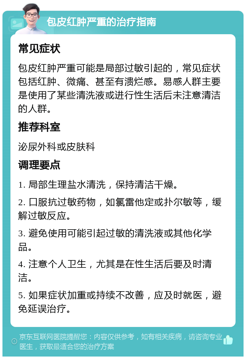 包皮红肿严重的治疗指南 常见症状 包皮红肿严重可能是局部过敏引起的，常见症状包括红肿、微痛、甚至有溃烂感。易感人群主要是使用了某些清洗液或进行性生活后未注意清洁的人群。 推荐科室 泌尿外科或皮肤科 调理要点 1. 局部生理盐水清洗，保持清洁干燥。 2. 口服抗过敏药物，如氯雷他定或扑尔敏等，缓解过敏反应。 3. 避免使用可能引起过敏的清洗液或其他化学品。 4. 注意个人卫生，尤其是在性生活后要及时清洁。 5. 如果症状加重或持续不改善，应及时就医，避免延误治疗。