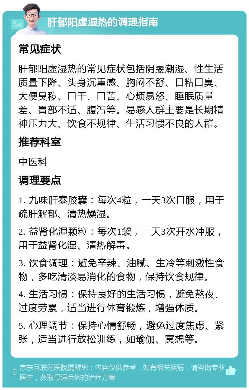 肝郁阳虚湿热的调理指南 常见症状 肝郁阳虚湿热的常见症状包括阴囊潮湿、性生活质量下降、头身沉重感、胸闷不舒、口粘口臭、大便臭秽、口干、口苦、心烦易怒、睡眠质量差、胃部不适、腹泻等。易感人群主要是长期精神压力大、饮食不规律、生活习惯不良的人群。 推荐科室 中医科 调理要点 1. 九味肝泰胶囊：每次4粒，一天3次口服，用于疏肝解郁、清热燥湿。 2. 益肾化湿颗粒：每次1袋，一天3次开水冲服，用于益肾化湿、清热解毒。 3. 饮食调理：避免辛辣、油腻、生冷等刺激性食物，多吃清淡易消化的食物，保持饮食规律。 4. 生活习惯：保持良好的生活习惯，避免熬夜、过度劳累，适当进行体育锻炼，增强体质。 5. 心理调节：保持心情舒畅，避免过度焦虑、紧张，适当进行放松训练，如瑜伽、冥想等。