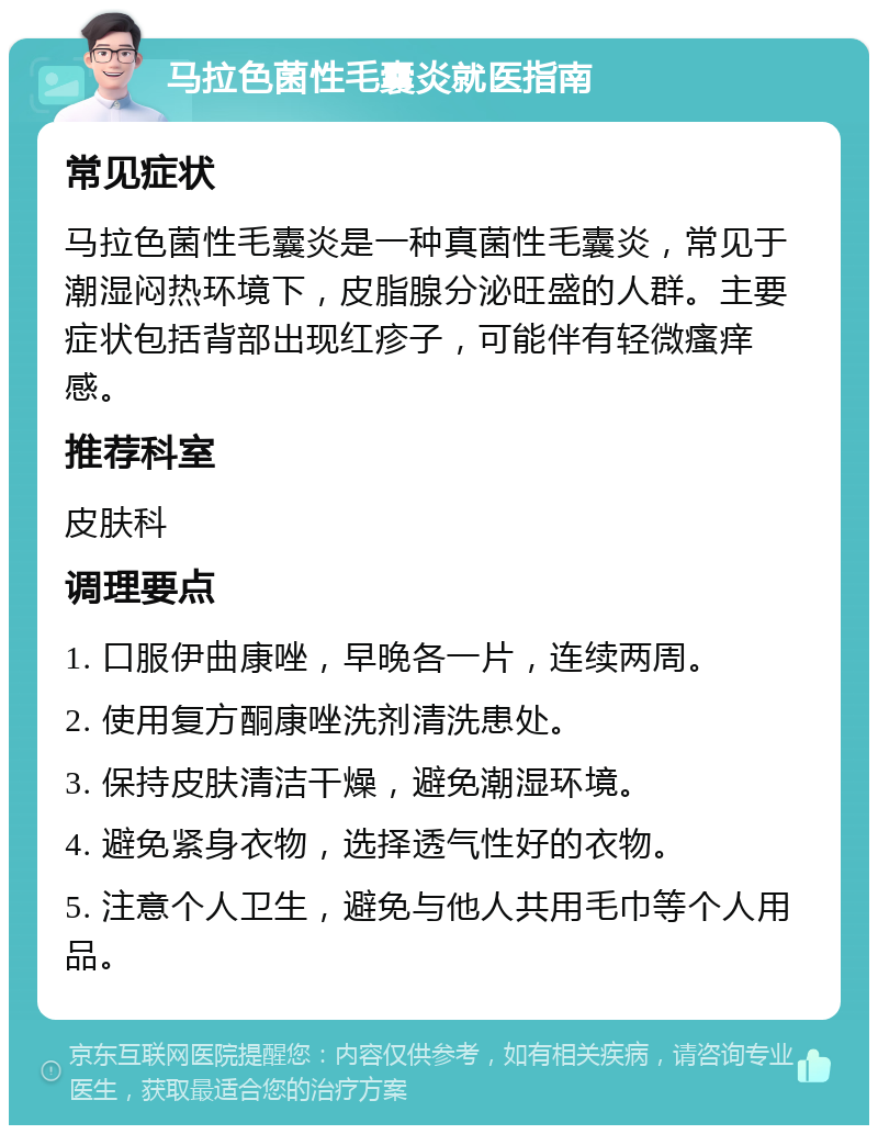 马拉色菌性毛囊炎就医指南 常见症状 马拉色菌性毛囊炎是一种真菌性毛囊炎，常见于潮湿闷热环境下，皮脂腺分泌旺盛的人群。主要症状包括背部出现红疹子，可能伴有轻微瘙痒感。 推荐科室 皮肤科 调理要点 1. 口服伊曲康唑，早晚各一片，连续两周。 2. 使用复方酮康唑洗剂清洗患处。 3. 保持皮肤清洁干燥，避免潮湿环境。 4. 避免紧身衣物，选择透气性好的衣物。 5. 注意个人卫生，避免与他人共用毛巾等个人用品。