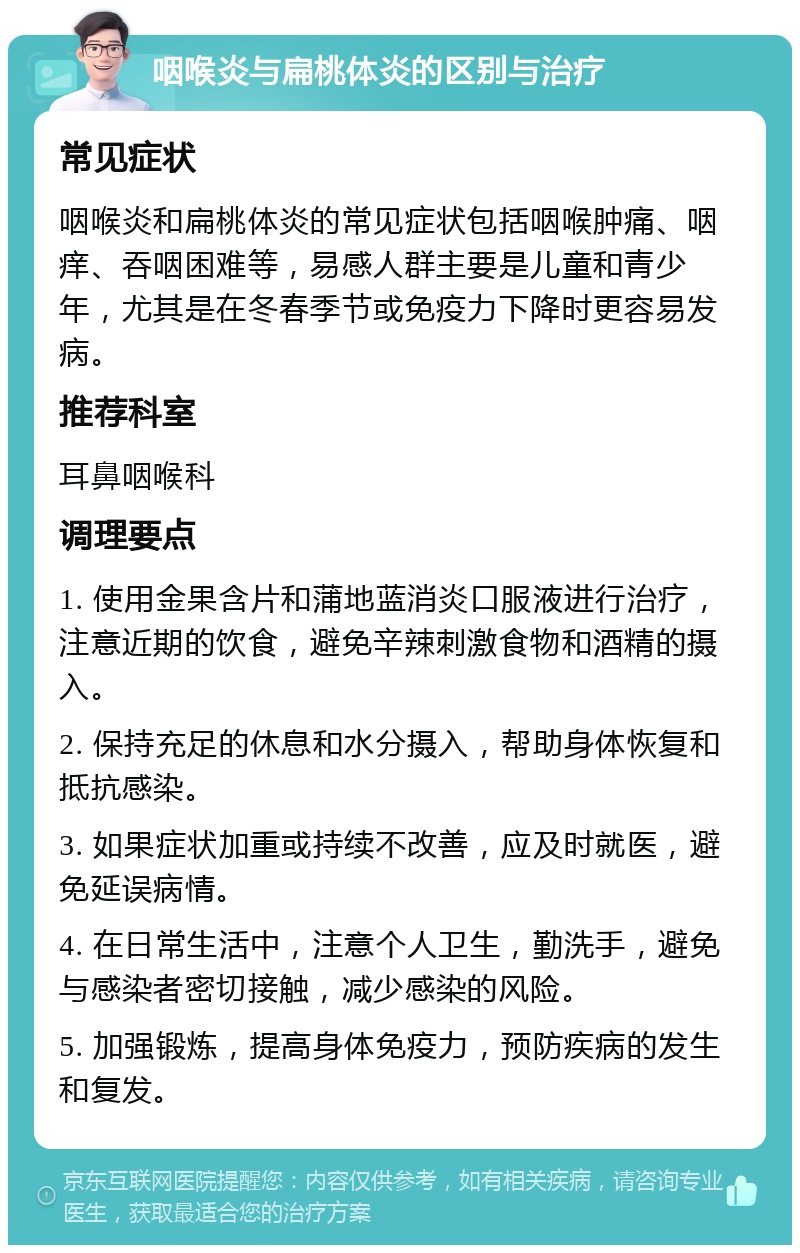 咽喉炎与扁桃体炎的区别与治疗 常见症状 咽喉炎和扁桃体炎的常见症状包括咽喉肿痛、咽痒、吞咽困难等，易感人群主要是儿童和青少年，尤其是在冬春季节或免疫力下降时更容易发病。 推荐科室 耳鼻咽喉科 调理要点 1. 使用金果含片和蒲地蓝消炎口服液进行治疗，注意近期的饮食，避免辛辣刺激食物和酒精的摄入。 2. 保持充足的休息和水分摄入，帮助身体恢复和抵抗感染。 3. 如果症状加重或持续不改善，应及时就医，避免延误病情。 4. 在日常生活中，注意个人卫生，勤洗手，避免与感染者密切接触，减少感染的风险。 5. 加强锻炼，提高身体免疫力，预防疾病的发生和复发。