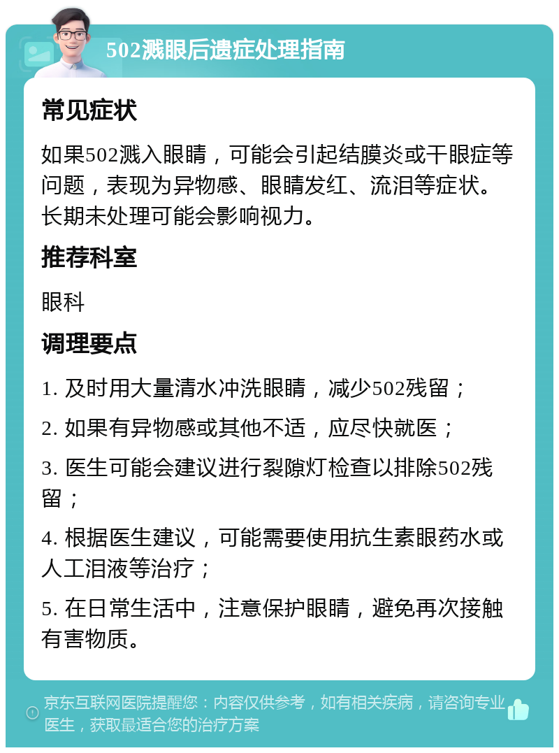 502溅眼后遗症处理指南 常见症状 如果502溅入眼睛，可能会引起结膜炎或干眼症等问题，表现为异物感、眼睛发红、流泪等症状。长期未处理可能会影响视力。 推荐科室 眼科 调理要点 1. 及时用大量清水冲洗眼睛，减少502残留； 2. 如果有异物感或其他不适，应尽快就医； 3. 医生可能会建议进行裂隙灯检查以排除502残留； 4. 根据医生建议，可能需要使用抗生素眼药水或人工泪液等治疗； 5. 在日常生活中，注意保护眼睛，避免再次接触有害物质。