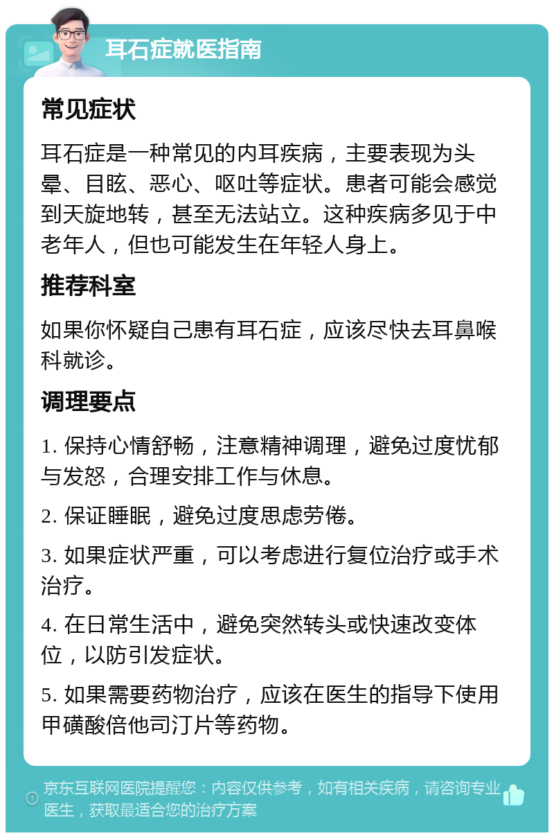 耳石症就医指南 常见症状 耳石症是一种常见的内耳疾病，主要表现为头晕、目眩、恶心、呕吐等症状。患者可能会感觉到天旋地转，甚至无法站立。这种疾病多见于中老年人，但也可能发生在年轻人身上。 推荐科室 如果你怀疑自己患有耳石症，应该尽快去耳鼻喉科就诊。 调理要点 1. 保持心情舒畅，注意精神调理，避免过度忧郁与发怒，合理安排工作与休息。 2. 保证睡眠，避免过度思虑劳倦。 3. 如果症状严重，可以考虑进行复位治疗或手术治疗。 4. 在日常生活中，避免突然转头或快速改变体位，以防引发症状。 5. 如果需要药物治疗，应该在医生的指导下使用甲磺酸倍他司汀片等药物。