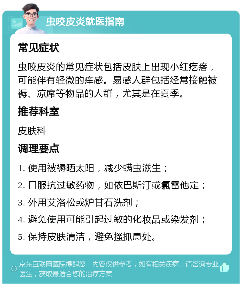 虫咬皮炎就医指南 常见症状 虫咬皮炎的常见症状包括皮肤上出现小红疙瘩，可能伴有轻微的痒感。易感人群包括经常接触被褥、凉席等物品的人群，尤其是在夏季。 推荐科室 皮肤科 调理要点 1. 使用被褥晒太阳，减少螨虫滋生； 2. 口服抗过敏药物，如依巴斯汀或氯雷他定； 3. 外用艾洛松或炉甘石洗剂； 4. 避免使用可能引起过敏的化妆品或染发剂； 5. 保持皮肤清洁，避免搔抓患处。