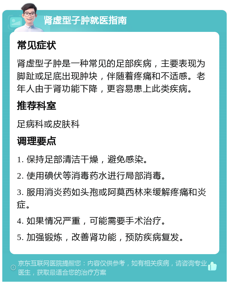 肾虚型子肿就医指南 常见症状 肾虚型子肿是一种常见的足部疾病，主要表现为脚趾或足底出现肿块，伴随着疼痛和不适感。老年人由于肾功能下降，更容易患上此类疾病。 推荐科室 足病科或皮肤科 调理要点 1. 保持足部清洁干燥，避免感染。 2. 使用碘伏等消毒药水进行局部消毒。 3. 服用消炎药如头孢或阿莫西林来缓解疼痛和炎症。 4. 如果情况严重，可能需要手术治疗。 5. 加强锻炼，改善肾功能，预防疾病复发。