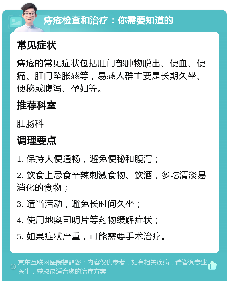 痔疮检查和治疗：你需要知道的 常见症状 痔疮的常见症状包括肛门部肿物脱出、便血、便痛、肛门坠胀感等，易感人群主要是长期久坐、便秘或腹泻、孕妇等。 推荐科室 肛肠科 调理要点 1. 保持大便通畅，避免便秘和腹泻； 2. 饮食上忌食辛辣刺激食物、饮酒，多吃清淡易消化的食物； 3. 适当活动，避免长时间久坐； 4. 使用地奥司明片等药物缓解症状； 5. 如果症状严重，可能需要手术治疗。