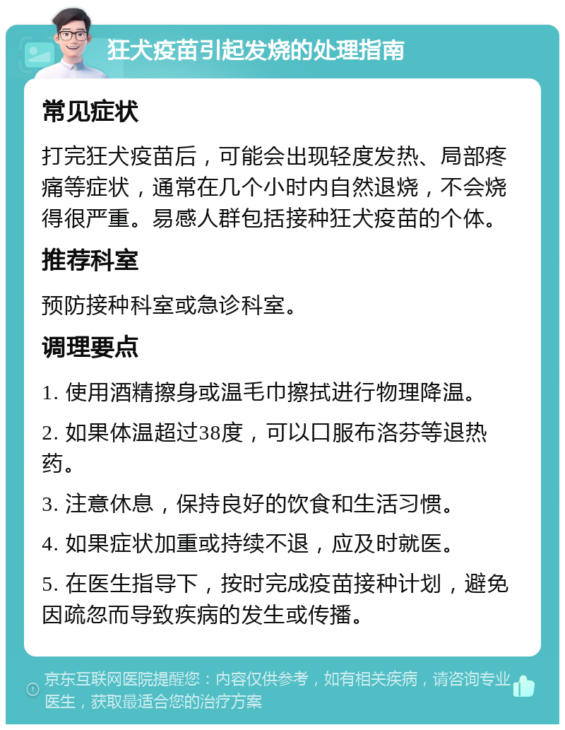 狂犬疫苗引起发烧的处理指南 常见症状 打完狂犬疫苗后，可能会出现轻度发热、局部疼痛等症状，通常在几个小时内自然退烧，不会烧得很严重。易感人群包括接种狂犬疫苗的个体。 推荐科室 预防接种科室或急诊科室。 调理要点 1. 使用酒精擦身或温毛巾擦拭进行物理降温。 2. 如果体温超过38度，可以口服布洛芬等退热药。 3. 注意休息，保持良好的饮食和生活习惯。 4. 如果症状加重或持续不退，应及时就医。 5. 在医生指导下，按时完成疫苗接种计划，避免因疏忽而导致疾病的发生或传播。