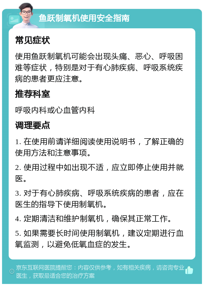 鱼跃制氧机使用安全指南 常见症状 使用鱼跃制氧机可能会出现头痛、恶心、呼吸困难等症状，特别是对于有心肺疾病、呼吸系统疾病的患者更应注意。 推荐科室 呼吸内科或心血管内科 调理要点 1. 在使用前请详细阅读使用说明书，了解正确的使用方法和注意事项。 2. 使用过程中如出现不适，应立即停止使用并就医。 3. 对于有心肺疾病、呼吸系统疾病的患者，应在医生的指导下使用制氧机。 4. 定期清洁和维护制氧机，确保其正常工作。 5. 如果需要长时间使用制氧机，建议定期进行血氧监测，以避免低氧血症的发生。