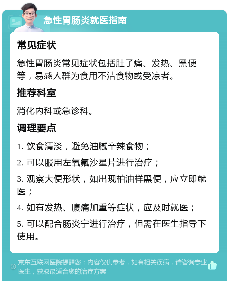 急性胃肠炎就医指南 常见症状 急性胃肠炎常见症状包括肚子痛、发热、黑便等，易感人群为食用不洁食物或受凉者。 推荐科室 消化内科或急诊科。 调理要点 1. 饮食清淡，避免油腻辛辣食物； 2. 可以服用左氧氟沙星片进行治疗； 3. 观察大便形状，如出现柏油样黑便，应立即就医； 4. 如有发热、腹痛加重等症状，应及时就医； 5. 可以配合肠炎宁进行治疗，但需在医生指导下使用。