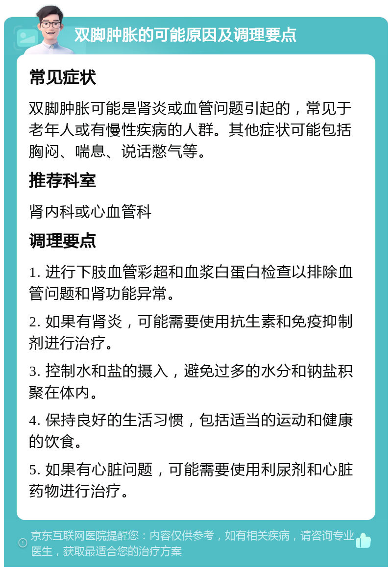 双脚肿胀的可能原因及调理要点 常见症状 双脚肿胀可能是肾炎或血管问题引起的，常见于老年人或有慢性疾病的人群。其他症状可能包括胸闷、喘息、说话憋气等。 推荐科室 肾内科或心血管科 调理要点 1. 进行下肢血管彩超和血浆白蛋白检查以排除血管问题和肾功能异常。 2. 如果有肾炎，可能需要使用抗生素和免疫抑制剂进行治疗。 3. 控制水和盐的摄入，避免过多的水分和钠盐积聚在体内。 4. 保持良好的生活习惯，包括适当的运动和健康的饮食。 5. 如果有心脏问题，可能需要使用利尿剂和心脏药物进行治疗。