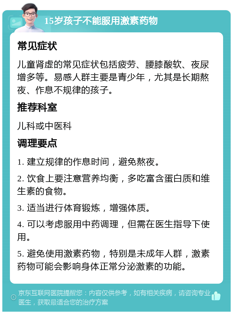 15岁孩子不能服用激素药物 常见症状 儿童肾虚的常见症状包括疲劳、腰膝酸软、夜尿增多等。易感人群主要是青少年，尤其是长期熬夜、作息不规律的孩子。 推荐科室 儿科或中医科 调理要点 1. 建立规律的作息时间，避免熬夜。 2. 饮食上要注意营养均衡，多吃富含蛋白质和维生素的食物。 3. 适当进行体育锻炼，增强体质。 4. 可以考虑服用中药调理，但需在医生指导下使用。 5. 避免使用激素药物，特别是未成年人群，激素药物可能会影响身体正常分泌激素的功能。