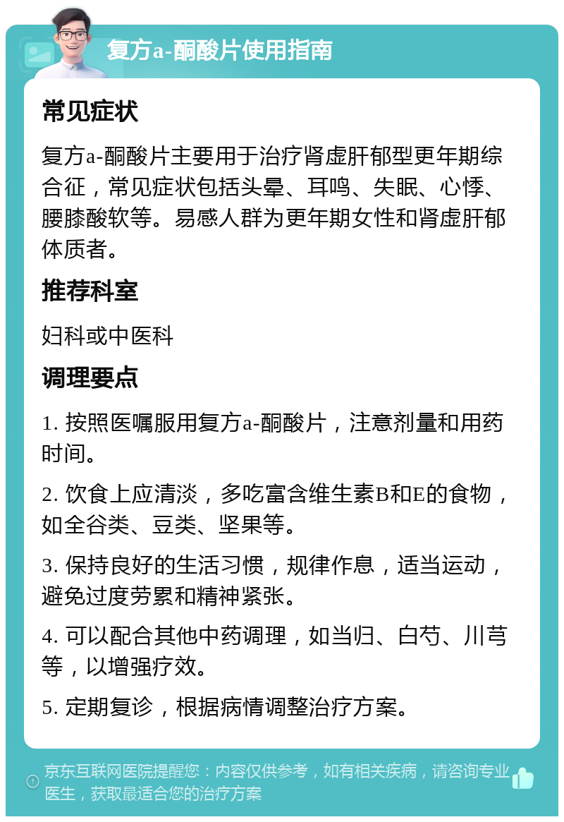 复方a-酮酸片使用指南 常见症状 复方a-酮酸片主要用于治疗肾虚肝郁型更年期综合征，常见症状包括头晕、耳鸣、失眠、心悸、腰膝酸软等。易感人群为更年期女性和肾虚肝郁体质者。 推荐科室 妇科或中医科 调理要点 1. 按照医嘱服用复方a-酮酸片，注意剂量和用药时间。 2. 饮食上应清淡，多吃富含维生素B和E的食物，如全谷类、豆类、坚果等。 3. 保持良好的生活习惯，规律作息，适当运动，避免过度劳累和精神紧张。 4. 可以配合其他中药调理，如当归、白芍、川芎等，以增强疗效。 5. 定期复诊，根据病情调整治疗方案。