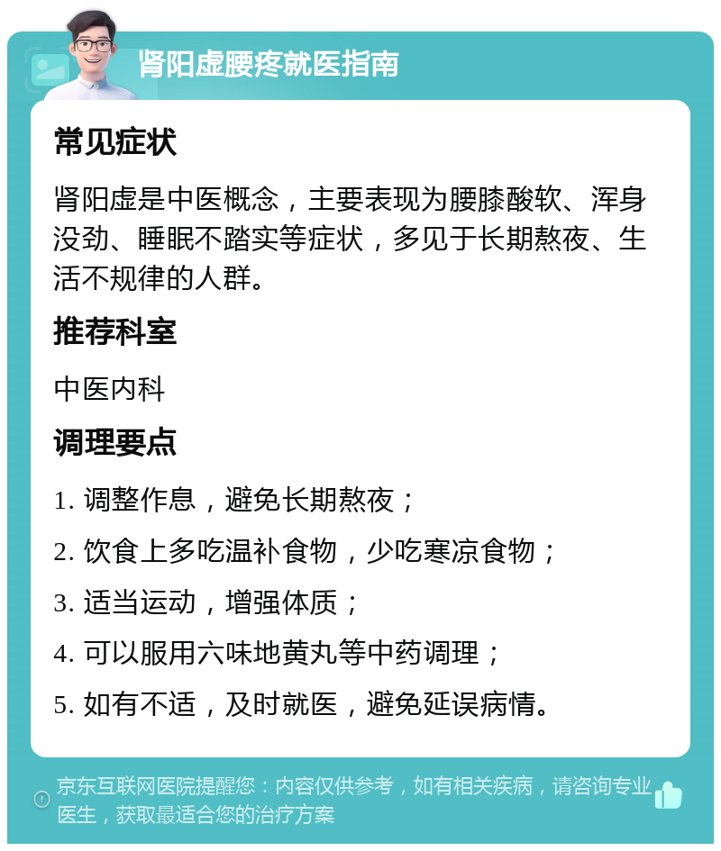 肾阳虚腰疼就医指南 常见症状 肾阳虚是中医概念，主要表现为腰膝酸软、浑身没劲、睡眠不踏实等症状，多见于长期熬夜、生活不规律的人群。 推荐科室 中医内科 调理要点 1. 调整作息，避免长期熬夜； 2. 饮食上多吃温补食物，少吃寒凉食物； 3. 适当运动，增强体质； 4. 可以服用六味地黄丸等中药调理； 5. 如有不适，及时就医，避免延误病情。