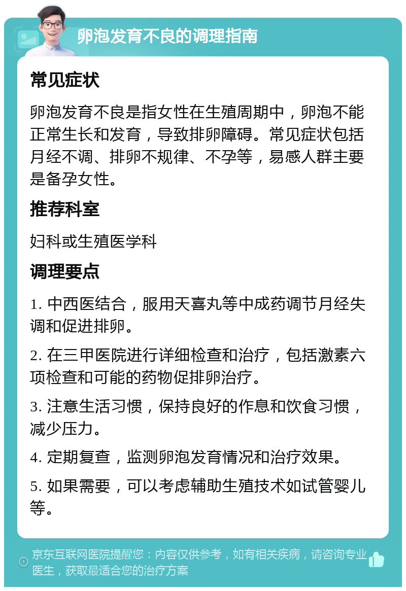 卵泡发育不良的调理指南 常见症状 卵泡发育不良是指女性在生殖周期中，卵泡不能正常生长和发育，导致排卵障碍。常见症状包括月经不调、排卵不规律、不孕等，易感人群主要是备孕女性。 推荐科室 妇科或生殖医学科 调理要点 1. 中西医结合，服用天喜丸等中成药调节月经失调和促进排卵。 2. 在三甲医院进行详细检查和治疗，包括激素六项检查和可能的药物促排卵治疗。 3. 注意生活习惯，保持良好的作息和饮食习惯，减少压力。 4. 定期复查，监测卵泡发育情况和治疗效果。 5. 如果需要，可以考虑辅助生殖技术如试管婴儿等。