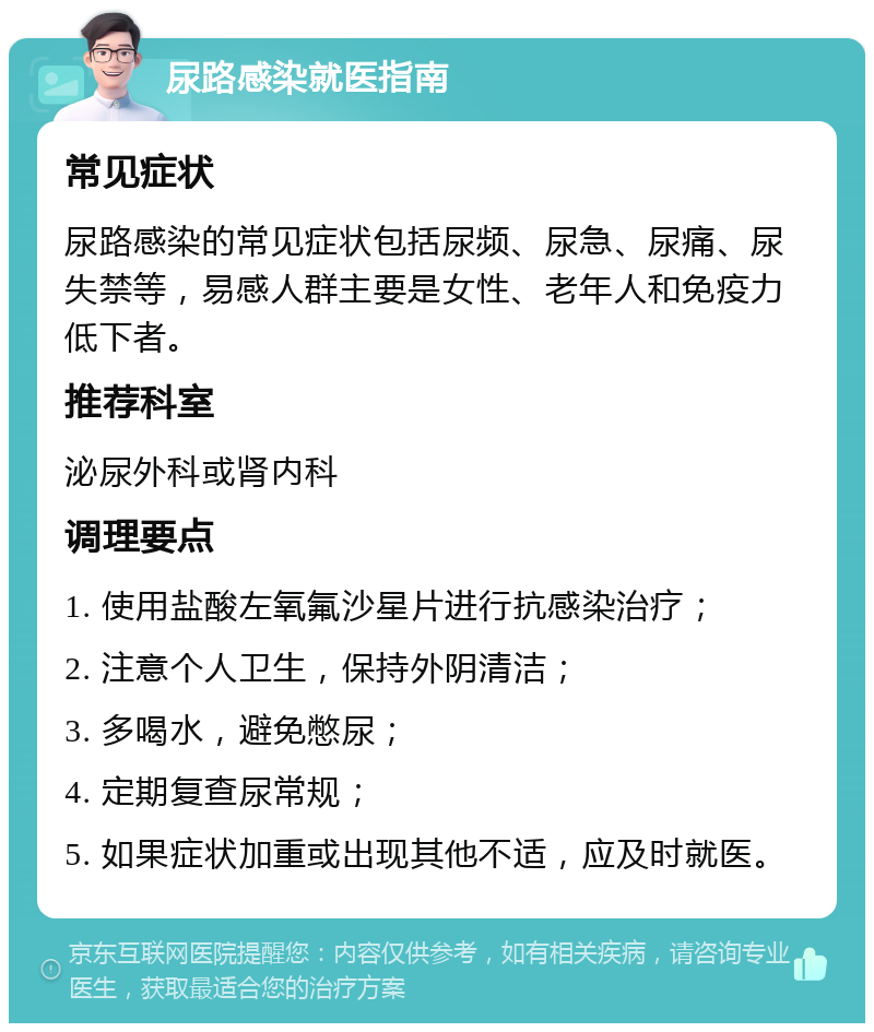 尿路感染就医指南 常见症状 尿路感染的常见症状包括尿频、尿急、尿痛、尿失禁等，易感人群主要是女性、老年人和免疫力低下者。 推荐科室 泌尿外科或肾内科 调理要点 1. 使用盐酸左氧氟沙星片进行抗感染治疗； 2. 注意个人卫生，保持外阴清洁； 3. 多喝水，避免憋尿； 4. 定期复查尿常规； 5. 如果症状加重或出现其他不适，应及时就医。