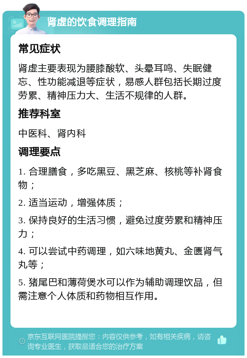 肾虚的饮食调理指南 常见症状 肾虚主要表现为腰膝酸软、头晕耳鸣、失眠健忘、性功能减退等症状，易感人群包括长期过度劳累、精神压力大、生活不规律的人群。 推荐科室 中医科、肾内科 调理要点 1. 合理膳食，多吃黑豆、黑芝麻、核桃等补肾食物； 2. 适当运动，增强体质； 3. 保持良好的生活习惯，避免过度劳累和精神压力； 4. 可以尝试中药调理，如六味地黄丸、金匮肾气丸等； 5. 猪尾巴和薄荷煲水可以作为辅助调理饮品，但需注意个人体质和药物相互作用。