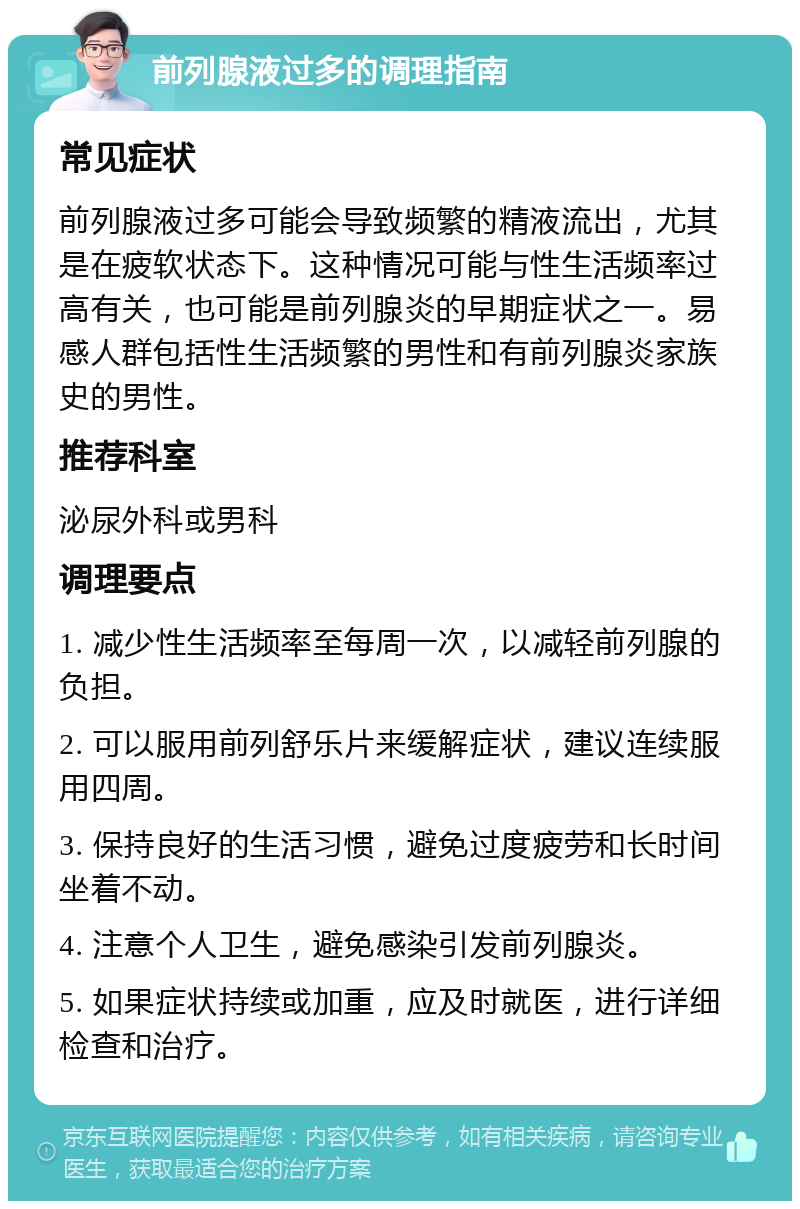 前列腺液过多的调理指南 常见症状 前列腺液过多可能会导致频繁的精液流出，尤其是在疲软状态下。这种情况可能与性生活频率过高有关，也可能是前列腺炎的早期症状之一。易感人群包括性生活频繁的男性和有前列腺炎家族史的男性。 推荐科室 泌尿外科或男科 调理要点 1. 减少性生活频率至每周一次，以减轻前列腺的负担。 2. 可以服用前列舒乐片来缓解症状，建议连续服用四周。 3. 保持良好的生活习惯，避免过度疲劳和长时间坐着不动。 4. 注意个人卫生，避免感染引发前列腺炎。 5. 如果症状持续或加重，应及时就医，进行详细检查和治疗。