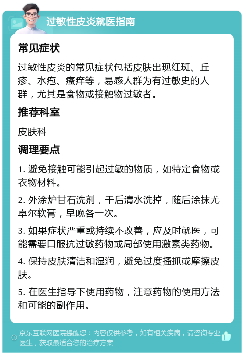 过敏性皮炎就医指南 常见症状 过敏性皮炎的常见症状包括皮肤出现红斑、丘疹、水疱、瘙痒等，易感人群为有过敏史的人群，尤其是食物或接触物过敏者。 推荐科室 皮肤科 调理要点 1. 避免接触可能引起过敏的物质，如特定食物或衣物材料。 2. 外涂炉甘石洗剂，干后清水洗掉，随后涂抹尤卓尔软膏，早晚各一次。 3. 如果症状严重或持续不改善，应及时就医，可能需要口服抗过敏药物或局部使用激素类药物。 4. 保持皮肤清洁和湿润，避免过度搔抓或摩擦皮肤。 5. 在医生指导下使用药物，注意药物的使用方法和可能的副作用。