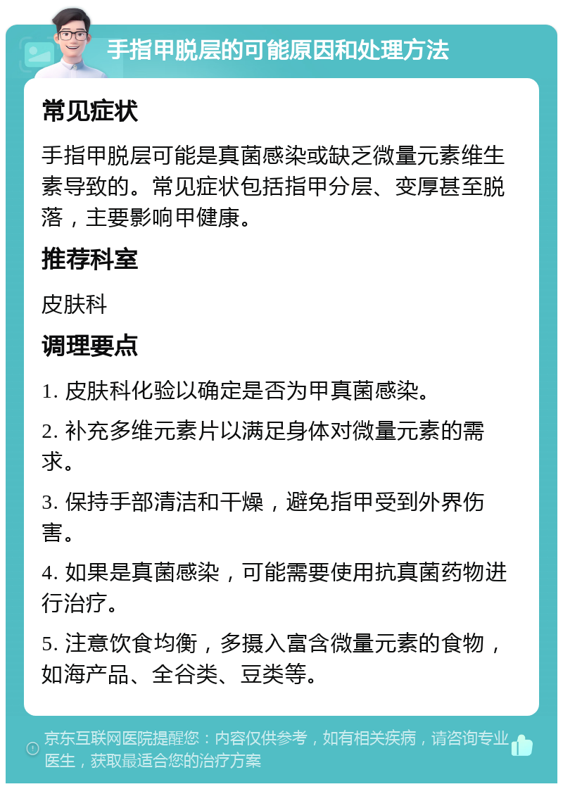 手指甲脱层的可能原因和处理方法 常见症状 手指甲脱层可能是真菌感染或缺乏微量元素维生素导致的。常见症状包括指甲分层、变厚甚至脱落，主要影响甲健康。 推荐科室 皮肤科 调理要点 1. 皮肤科化验以确定是否为甲真菌感染。 2. 补充多维元素片以满足身体对微量元素的需求。 3. 保持手部清洁和干燥，避免指甲受到外界伤害。 4. 如果是真菌感染，可能需要使用抗真菌药物进行治疗。 5. 注意饮食均衡，多摄入富含微量元素的食物，如海产品、全谷类、豆类等。