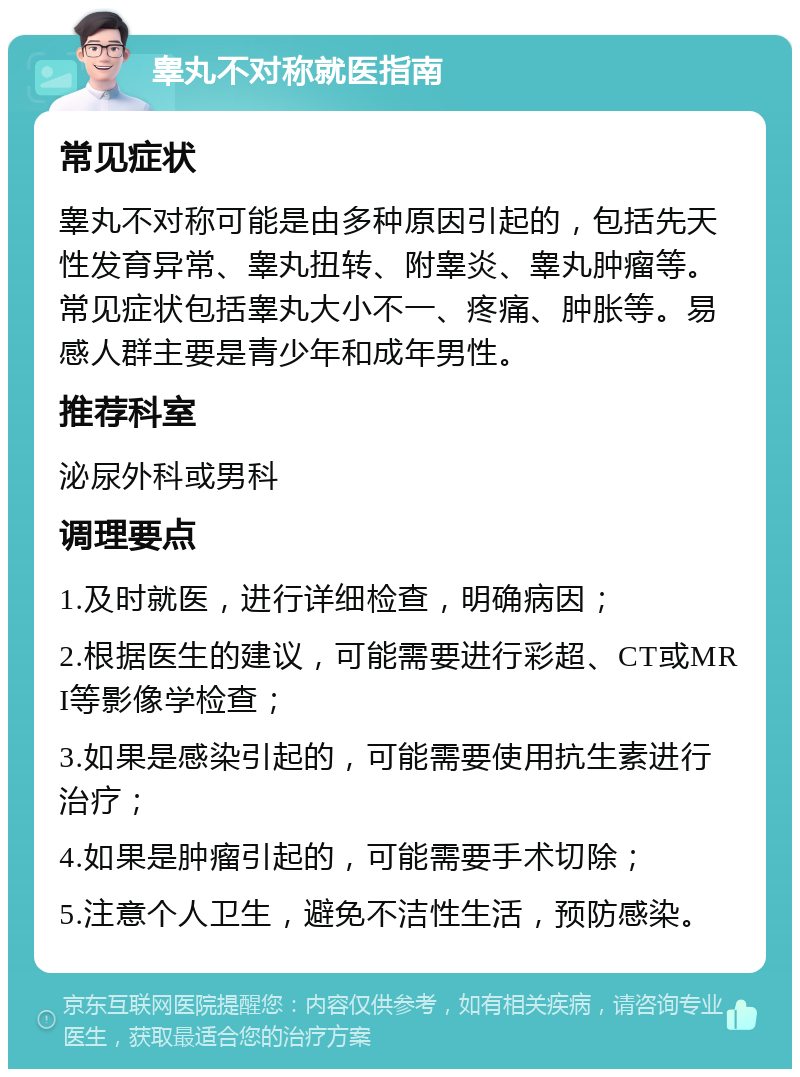 睾丸不对称就医指南 常见症状 睾丸不对称可能是由多种原因引起的，包括先天性发育异常、睾丸扭转、附睾炎、睾丸肿瘤等。常见症状包括睾丸大小不一、疼痛、肿胀等。易感人群主要是青少年和成年男性。 推荐科室 泌尿外科或男科 调理要点 1.及时就医，进行详细检查，明确病因； 2.根据医生的建议，可能需要进行彩超、CT或MRI等影像学检查； 3.如果是感染引起的，可能需要使用抗生素进行治疗； 4.如果是肿瘤引起的，可能需要手术切除； 5.注意个人卫生，避免不洁性生活，预防感染。