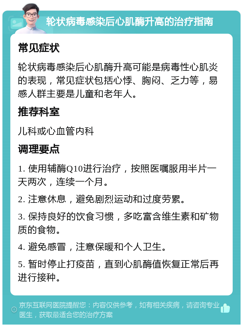 轮状病毒感染后心肌酶升高的治疗指南 常见症状 轮状病毒感染后心肌酶升高可能是病毒性心肌炎的表现，常见症状包括心悸、胸闷、乏力等，易感人群主要是儿童和老年人。 推荐科室 儿科或心血管内科 调理要点 1. 使用辅酶Q10进行治疗，按照医嘱服用半片一天两次，连续一个月。 2. 注意休息，避免剧烈运动和过度劳累。 3. 保持良好的饮食习惯，多吃富含维生素和矿物质的食物。 4. 避免感冒，注意保暖和个人卫生。 5. 暂时停止打疫苗，直到心肌酶值恢复正常后再进行接种。