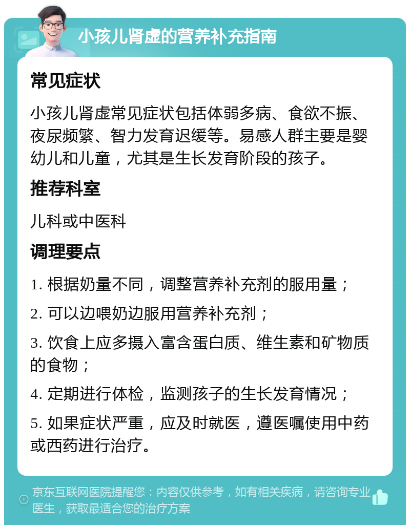 小孩儿肾虚的营养补充指南 常见症状 小孩儿肾虚常见症状包括体弱多病、食欲不振、夜尿频繁、智力发育迟缓等。易感人群主要是婴幼儿和儿童，尤其是生长发育阶段的孩子。 推荐科室 儿科或中医科 调理要点 1. 根据奶量不同，调整营养补充剂的服用量； 2. 可以边喂奶边服用营养补充剂； 3. 饮食上应多摄入富含蛋白质、维生素和矿物质的食物； 4. 定期进行体检，监测孩子的生长发育情况； 5. 如果症状严重，应及时就医，遵医嘱使用中药或西药进行治疗。