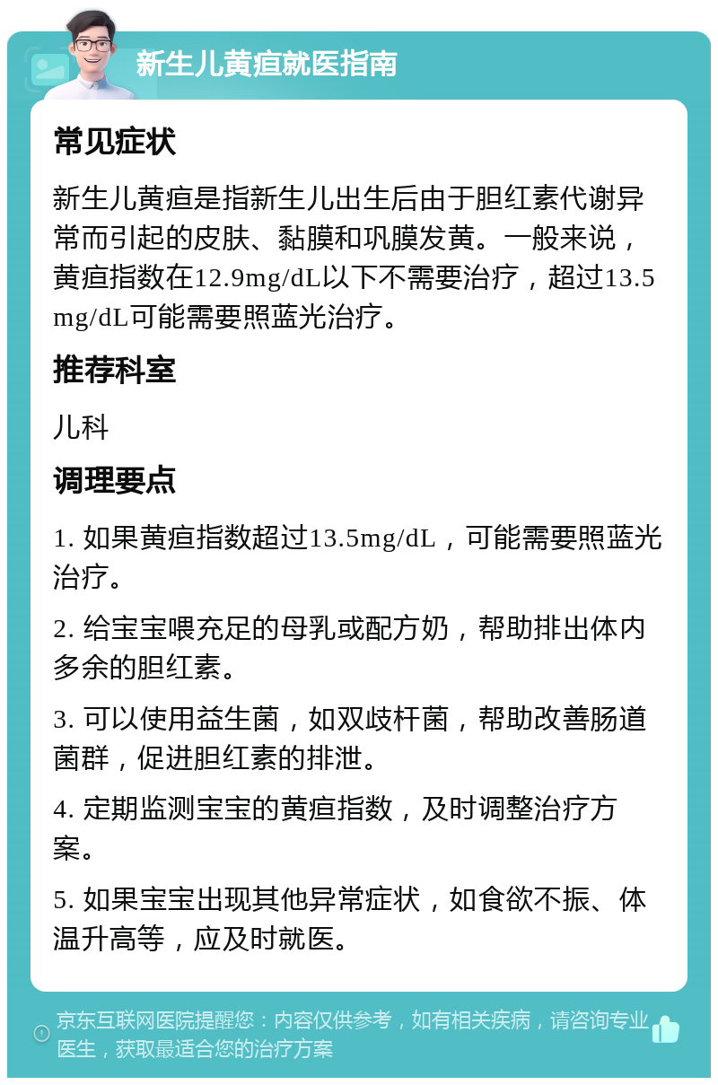 新生儿黄疸就医指南 常见症状 新生儿黄疸是指新生儿出生后由于胆红素代谢异常而引起的皮肤、黏膜和巩膜发黄。一般来说，黄疸指数在12.9mg/dL以下不需要治疗，超过13.5mg/dL可能需要照蓝光治疗。 推荐科室 儿科 调理要点 1. 如果黄疸指数超过13.5mg/dL，可能需要照蓝光治疗。 2. 给宝宝喂充足的母乳或配方奶，帮助排出体内多余的胆红素。 3. 可以使用益生菌，如双歧杆菌，帮助改善肠道菌群，促进胆红素的排泄。 4. 定期监测宝宝的黄疸指数，及时调整治疗方案。 5. 如果宝宝出现其他异常症状，如食欲不振、体温升高等，应及时就医。