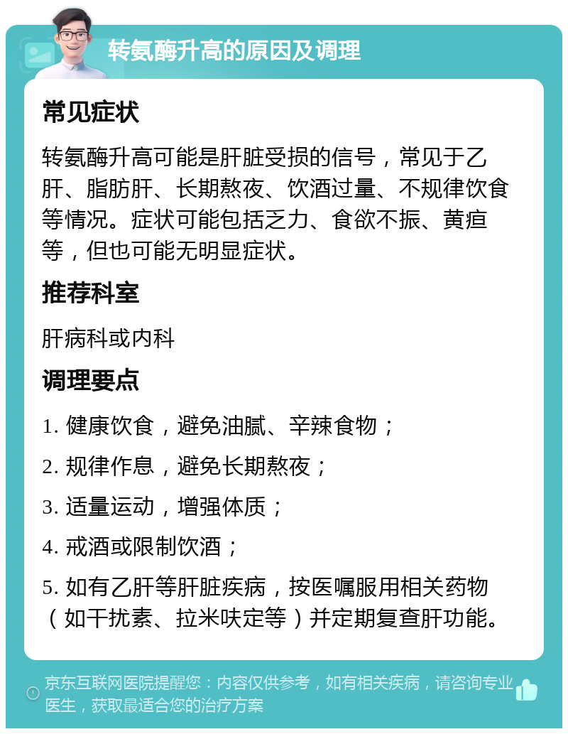 转氨酶升高的原因及调理 常见症状 转氨酶升高可能是肝脏受损的信号，常见于乙肝、脂肪肝、长期熬夜、饮酒过量、不规律饮食等情况。症状可能包括乏力、食欲不振、黄疸等，但也可能无明显症状。 推荐科室 肝病科或内科 调理要点 1. 健康饮食，避免油腻、辛辣食物； 2. 规律作息，避免长期熬夜； 3. 适量运动，增强体质； 4. 戒酒或限制饮酒； 5. 如有乙肝等肝脏疾病，按医嘱服用相关药物（如干扰素、拉米呋定等）并定期复查肝功能。