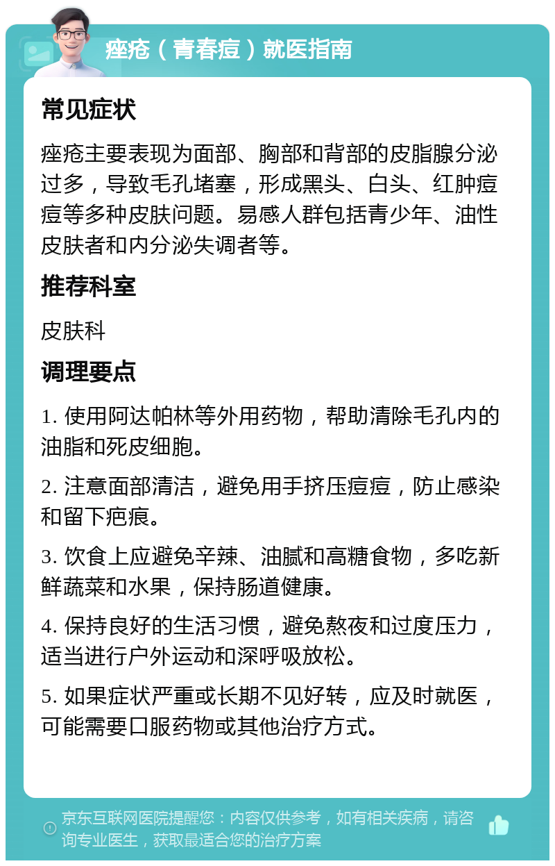 痤疮（青春痘）就医指南 常见症状 痤疮主要表现为面部、胸部和背部的皮脂腺分泌过多，导致毛孔堵塞，形成黑头、白头、红肿痘痘等多种皮肤问题。易感人群包括青少年、油性皮肤者和内分泌失调者等。 推荐科室 皮肤科 调理要点 1. 使用阿达帕林等外用药物，帮助清除毛孔内的油脂和死皮细胞。 2. 注意面部清洁，避免用手挤压痘痘，防止感染和留下疤痕。 3. 饮食上应避免辛辣、油腻和高糖食物，多吃新鲜蔬菜和水果，保持肠道健康。 4. 保持良好的生活习惯，避免熬夜和过度压力，适当进行户外运动和深呼吸放松。 5. 如果症状严重或长期不见好转，应及时就医，可能需要口服药物或其他治疗方式。