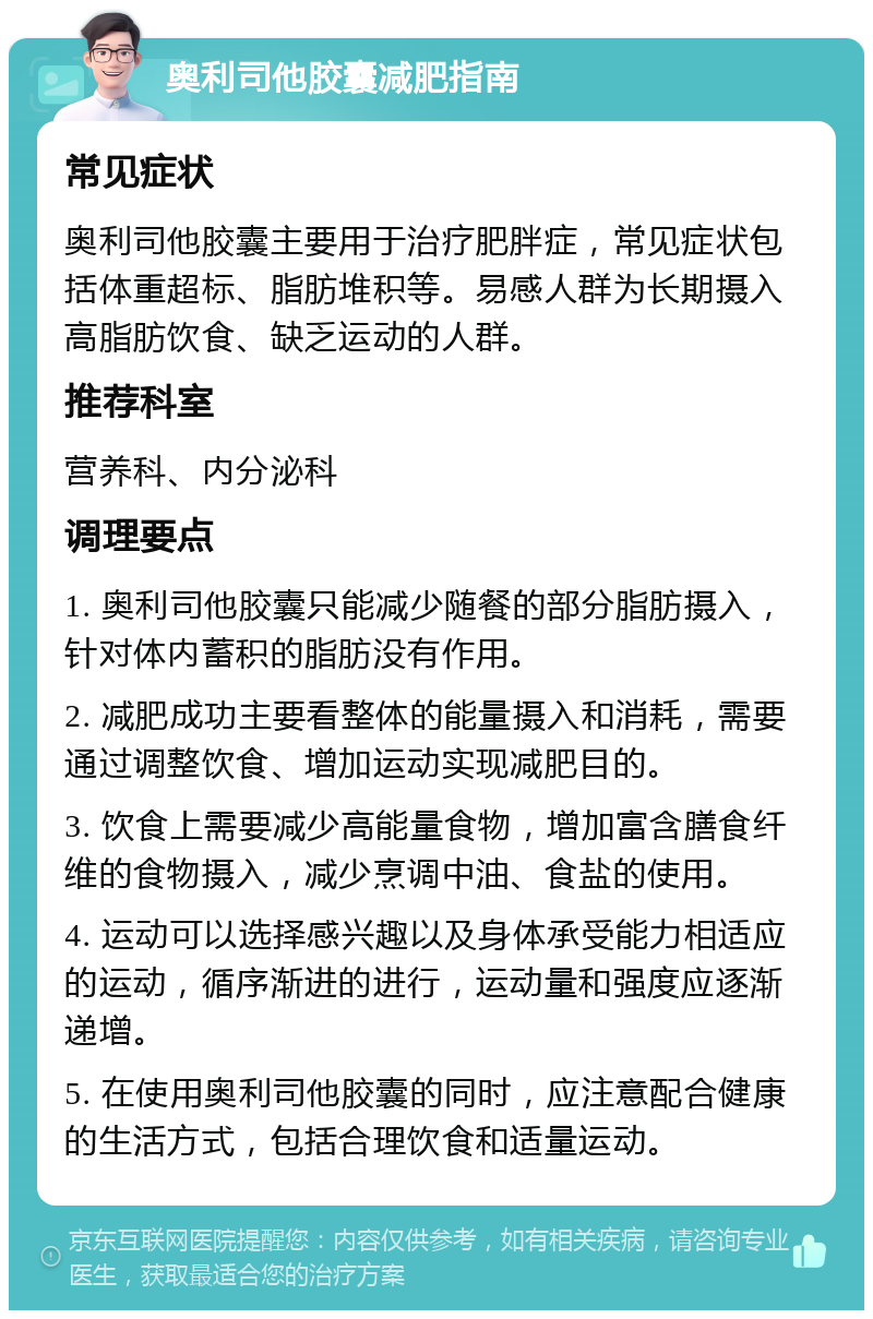 奥利司他胶囊减肥指南 常见症状 奥利司他胶囊主要用于治疗肥胖症，常见症状包括体重超标、脂肪堆积等。易感人群为长期摄入高脂肪饮食、缺乏运动的人群。 推荐科室 营养科、内分泌科 调理要点 1. 奥利司他胶囊只能减少随餐的部分脂肪摄入，针对体内蓄积的脂肪没有作用。 2. 减肥成功主要看整体的能量摄入和消耗，需要通过调整饮食、增加运动实现减肥目的。 3. 饮食上需要减少高能量食物，增加富含膳食纤维的食物摄入，减少烹调中油、食盐的使用。 4. 运动可以选择感兴趣以及身体承受能力相适应的运动，循序渐进的进行，运动量和强度应逐渐递增。 5. 在使用奥利司他胶囊的同时，应注意配合健康的生活方式，包括合理饮食和适量运动。