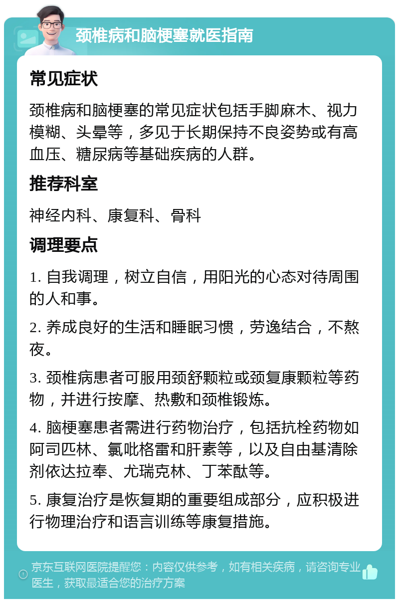 颈椎病和脑梗塞就医指南 常见症状 颈椎病和脑梗塞的常见症状包括手脚麻木、视力模糊、头晕等，多见于长期保持不良姿势或有高血压、糖尿病等基础疾病的人群。 推荐科室 神经内科、康复科、骨科 调理要点 1. 自我调理，树立自信，用阳光的心态对待周围的人和事。 2. 养成良好的生活和睡眠习惯，劳逸结合，不熬夜。 3. 颈椎病患者可服用颈舒颗粒或颈复康颗粒等药物，并进行按摩、热敷和颈椎锻炼。 4. 脑梗塞患者需进行药物治疗，包括抗栓药物如阿司匹林、氯吡格雷和肝素等，以及自由基清除剂依达拉奉、尤瑞克林、丁苯酞等。 5. 康复治疗是恢复期的重要组成部分，应积极进行物理治疗和语言训练等康复措施。