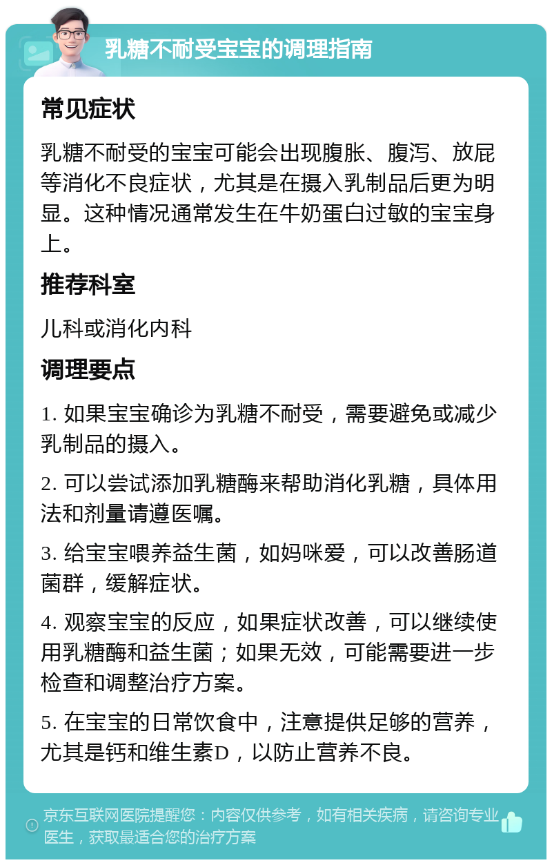 乳糖不耐受宝宝的调理指南 常见症状 乳糖不耐受的宝宝可能会出现腹胀、腹泻、放屁等消化不良症状，尤其是在摄入乳制品后更为明显。这种情况通常发生在牛奶蛋白过敏的宝宝身上。 推荐科室 儿科或消化内科 调理要点 1. 如果宝宝确诊为乳糖不耐受，需要避免或减少乳制品的摄入。 2. 可以尝试添加乳糖酶来帮助消化乳糖，具体用法和剂量请遵医嘱。 3. 给宝宝喂养益生菌，如妈咪爱，可以改善肠道菌群，缓解症状。 4. 观察宝宝的反应，如果症状改善，可以继续使用乳糖酶和益生菌；如果无效，可能需要进一步检查和调整治疗方案。 5. 在宝宝的日常饮食中，注意提供足够的营养，尤其是钙和维生素D，以防止营养不良。