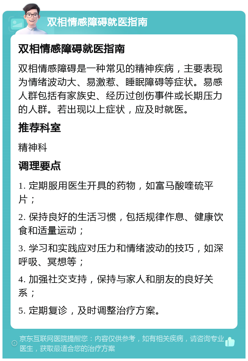 双相情感障碍就医指南 双相情感障碍就医指南 双相情感障碍是一种常见的精神疾病，主要表现为情绪波动大、易激惹、睡眠障碍等症状。易感人群包括有家族史、经历过创伤事件或长期压力的人群。若出现以上症状，应及时就医。 推荐科室 精神科 调理要点 1. 定期服用医生开具的药物，如富马酸喹硫平片； 2. 保持良好的生活习惯，包括规律作息、健康饮食和适量运动； 3. 学习和实践应对压力和情绪波动的技巧，如深呼吸、冥想等； 4. 加强社交支持，保持与家人和朋友的良好关系； 5. 定期复诊，及时调整治疗方案。