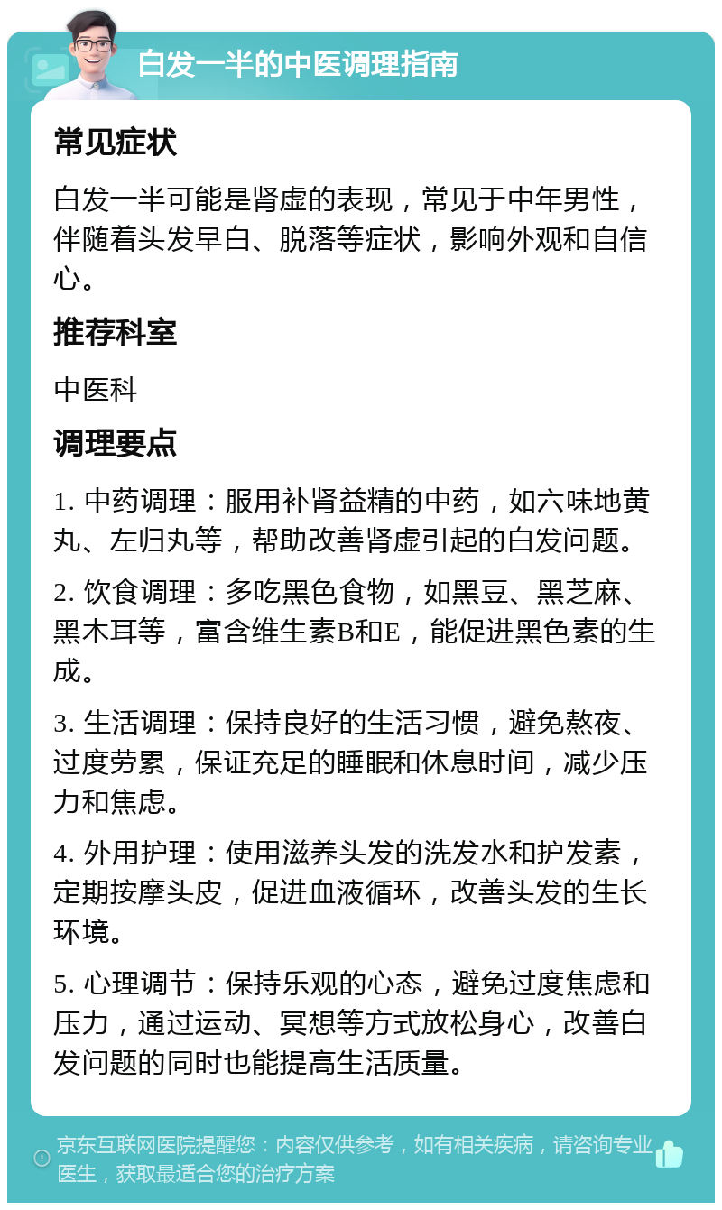 白发一半的中医调理指南 常见症状 白发一半可能是肾虚的表现，常见于中年男性，伴随着头发早白、脱落等症状，影响外观和自信心。 推荐科室 中医科 调理要点 1. 中药调理：服用补肾益精的中药，如六味地黄丸、左归丸等，帮助改善肾虚引起的白发问题。 2. 饮食调理：多吃黑色食物，如黑豆、黑芝麻、黑木耳等，富含维生素B和E，能促进黑色素的生成。 3. 生活调理：保持良好的生活习惯，避免熬夜、过度劳累，保证充足的睡眠和休息时间，减少压力和焦虑。 4. 外用护理：使用滋养头发的洗发水和护发素，定期按摩头皮，促进血液循环，改善头发的生长环境。 5. 心理调节：保持乐观的心态，避免过度焦虑和压力，通过运动、冥想等方式放松身心，改善白发问题的同时也能提高生活质量。