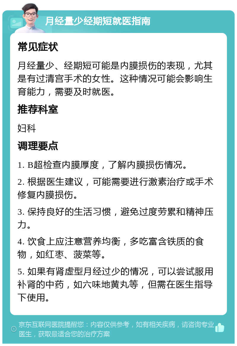 月经量少经期短就医指南 常见症状 月经量少、经期短可能是内膜损伤的表现，尤其是有过清宫手术的女性。这种情况可能会影响生育能力，需要及时就医。 推荐科室 妇科 调理要点 1. B超检查内膜厚度，了解内膜损伤情况。 2. 根据医生建议，可能需要进行激素治疗或手术修复内膜损伤。 3. 保持良好的生活习惯，避免过度劳累和精神压力。 4. 饮食上应注意营养均衡，多吃富含铁质的食物，如红枣、菠菜等。 5. 如果有肾虚型月经过少的情况，可以尝试服用补肾的中药，如六味地黄丸等，但需在医生指导下使用。