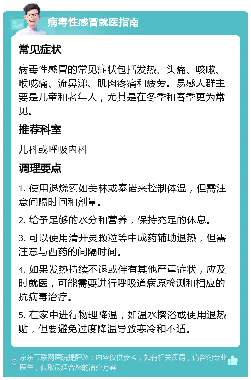 病毒性感冒就医指南 常见症状 病毒性感冒的常见症状包括发热、头痛、咳嗽、喉咙痛、流鼻涕、肌肉疼痛和疲劳。易感人群主要是儿童和老年人，尤其是在冬季和春季更为常见。 推荐科室 儿科或呼吸内科 调理要点 1. 使用退烧药如美林或泰诺来控制体温，但需注意间隔时间和剂量。 2. 给予足够的水分和营养，保持充足的休息。 3. 可以使用清开灵颗粒等中成药辅助退热，但需注意与西药的间隔时间。 4. 如果发热持续不退或伴有其他严重症状，应及时就医，可能需要进行呼吸道病原检测和相应的抗病毒治疗。 5. 在家中进行物理降温，如温水擦浴或使用退热贴，但要避免过度降温导致寒冷和不适。