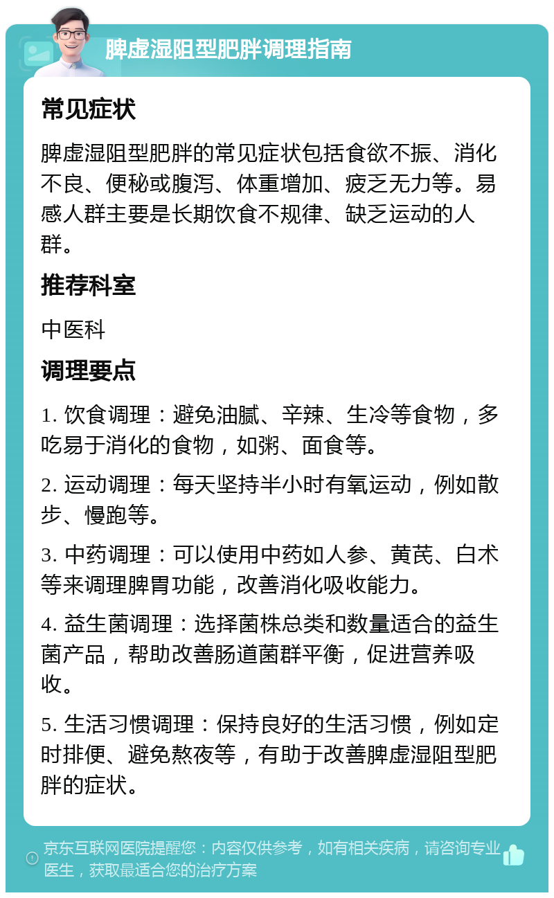 脾虚湿阻型肥胖调理指南 常见症状 脾虚湿阻型肥胖的常见症状包括食欲不振、消化不良、便秘或腹泻、体重增加、疲乏无力等。易感人群主要是长期饮食不规律、缺乏运动的人群。 推荐科室 中医科 调理要点 1. 饮食调理：避免油腻、辛辣、生冷等食物，多吃易于消化的食物，如粥、面食等。 2. 运动调理：每天坚持半小时有氧运动，例如散步、慢跑等。 3. 中药调理：可以使用中药如人参、黄芪、白术等来调理脾胃功能，改善消化吸收能力。 4. 益生菌调理：选择菌株总类和数量适合的益生菌产品，帮助改善肠道菌群平衡，促进营养吸收。 5. 生活习惯调理：保持良好的生活习惯，例如定时排便、避免熬夜等，有助于改善脾虚湿阻型肥胖的症状。