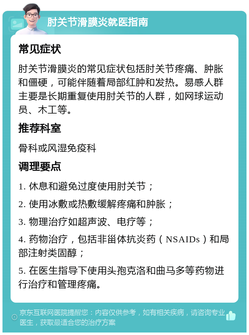 肘关节滑膜炎就医指南 常见症状 肘关节滑膜炎的常见症状包括肘关节疼痛、肿胀和僵硬，可能伴随着局部红肿和发热。易感人群主要是长期重复使用肘关节的人群，如网球运动员、木工等。 推荐科室 骨科或风湿免疫科 调理要点 1. 休息和避免过度使用肘关节； 2. 使用冰敷或热敷缓解疼痛和肿胀； 3. 物理治疗如超声波、电疗等； 4. 药物治疗，包括非甾体抗炎药（NSAIDs）和局部注射类固醇； 5. 在医生指导下使用头孢克洛和曲马多等药物进行治疗和管理疼痛。