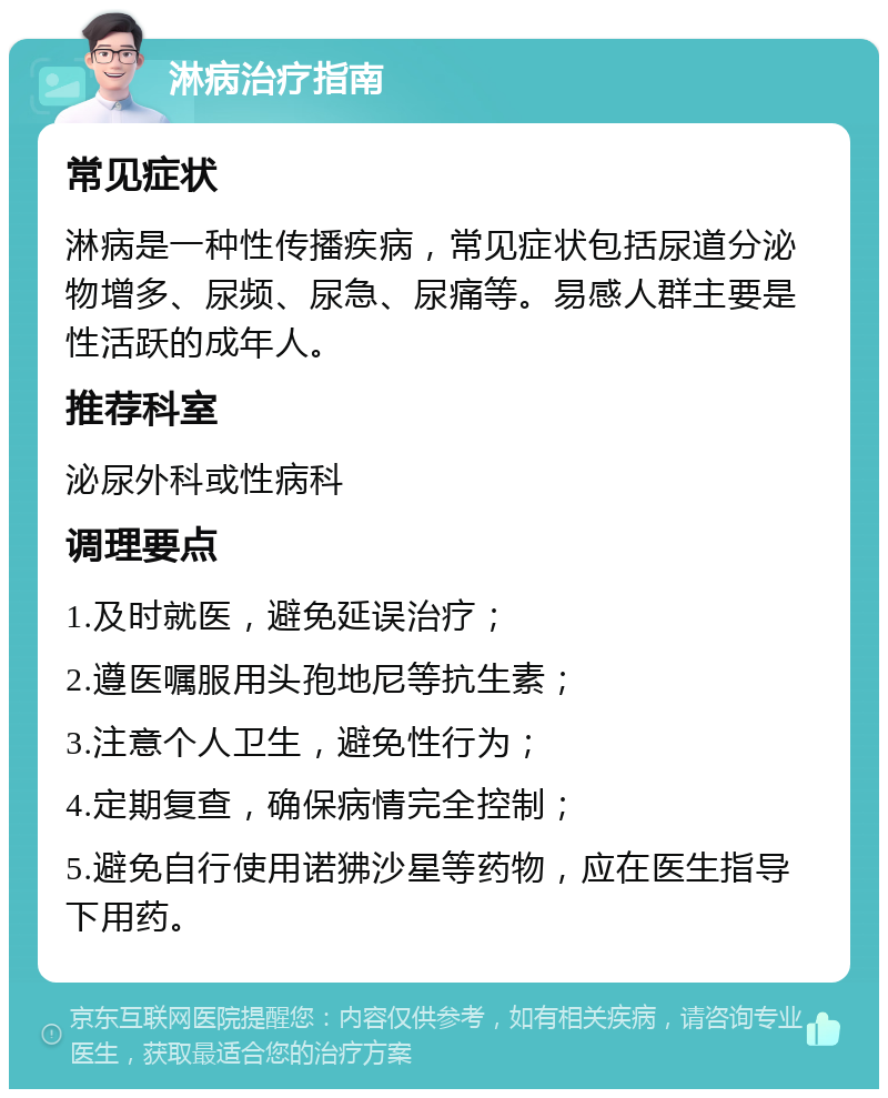 淋病治疗指南 常见症状 淋病是一种性传播疾病，常见症状包括尿道分泌物增多、尿频、尿急、尿痛等。易感人群主要是性活跃的成年人。 推荐科室 泌尿外科或性病科 调理要点 1.及时就医，避免延误治疗； 2.遵医嘱服用头孢地尼等抗生素； 3.注意个人卫生，避免性行为； 4.定期复查，确保病情完全控制； 5.避免自行使用诺狒沙星等药物，应在医生指导下用药。