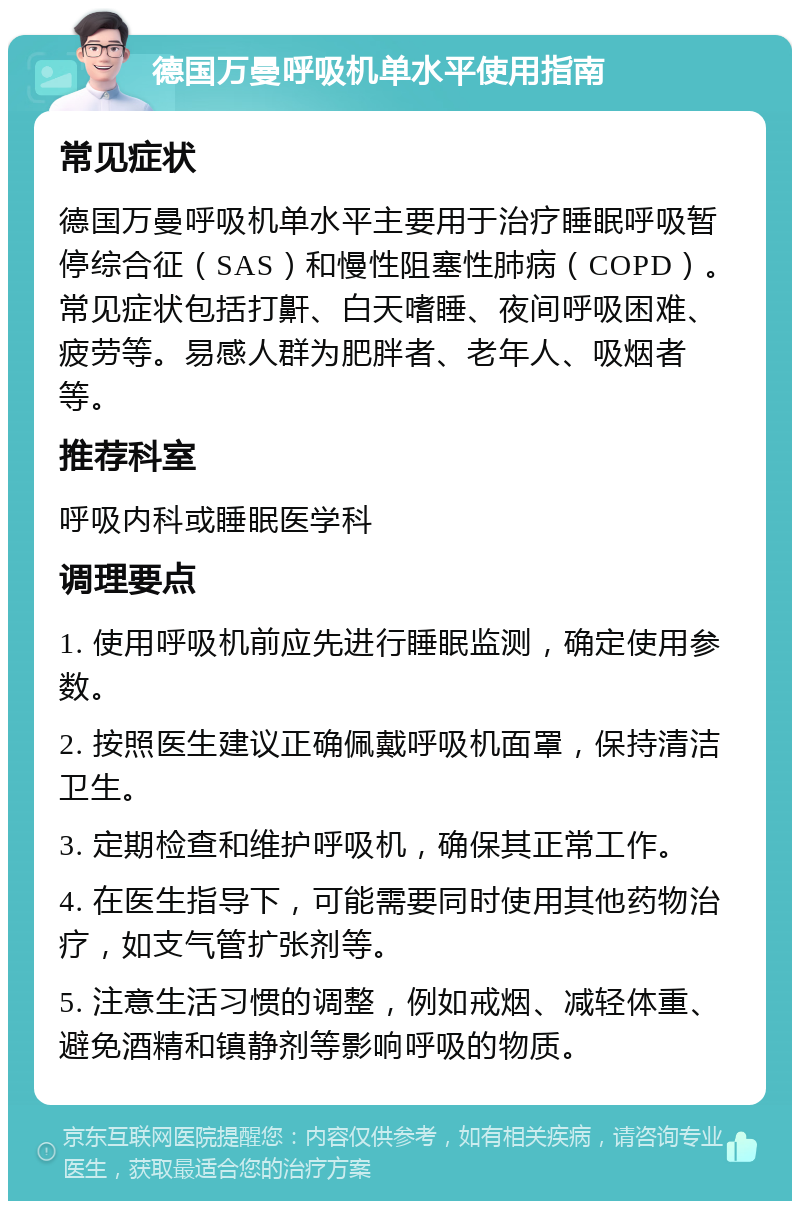 德国万曼呼吸机单水平使用指南 常见症状 德国万曼呼吸机单水平主要用于治疗睡眠呼吸暂停综合征（SAS）和慢性阻塞性肺病（COPD）。常见症状包括打鼾、白天嗜睡、夜间呼吸困难、疲劳等。易感人群为肥胖者、老年人、吸烟者等。 推荐科室 呼吸内科或睡眠医学科 调理要点 1. 使用呼吸机前应先进行睡眠监测，确定使用参数。 2. 按照医生建议正确佩戴呼吸机面罩，保持清洁卫生。 3. 定期检查和维护呼吸机，确保其正常工作。 4. 在医生指导下，可能需要同时使用其他药物治疗，如支气管扩张剂等。 5. 注意生活习惯的调整，例如戒烟、减轻体重、避免酒精和镇静剂等影响呼吸的物质。