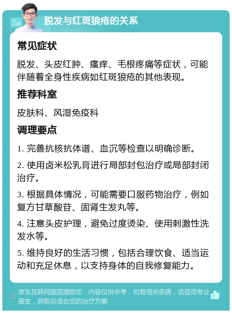 脱发与红斑狼疮的关系 常见症状 脱发、头皮红肿、瘙痒、毛根疼痛等症状，可能伴随着全身性疾病如红斑狼疮的其他表现。 推荐科室 皮肤科、风湿免疫科 调理要点 1. 完善抗核抗体谱、血沉等检查以明确诊断。 2. 使用卤米松乳膏进行局部封包治疗或局部封闭治疗。 3. 根据具体情况，可能需要口服药物治疗，例如复方甘草酸苷、固肾生发丸等。 4. 注意头皮护理，避免过度烫染、使用刺激性洗发水等。 5. 维持良好的生活习惯，包括合理饮食、适当运动和充足休息，以支持身体的自我修复能力。