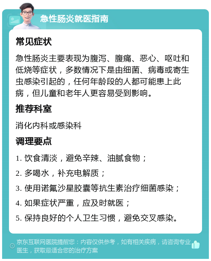 急性肠炎就医指南 常见症状 急性肠炎主要表现为腹泻、腹痛、恶心、呕吐和低烧等症状，多数情况下是由细菌、病毒或寄生虫感染引起的，任何年龄段的人都可能患上此病，但儿童和老年人更容易受到影响。 推荐科室 消化内科或感染科 调理要点 1. 饮食清淡，避免辛辣、油腻食物； 2. 多喝水，补充电解质； 3. 使用诺氟沙星胶囊等抗生素治疗细菌感染； 4. 如果症状严重，应及时就医； 5. 保持良好的个人卫生习惯，避免交叉感染。