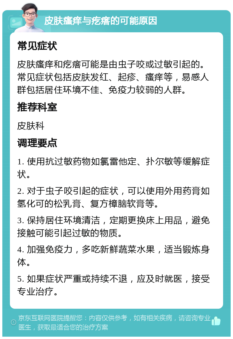 皮肤瘙痒与疙瘩的可能原因 常见症状 皮肤瘙痒和疙瘩可能是由虫子咬或过敏引起的。常见症状包括皮肤发红、起疹、瘙痒等，易感人群包括居住环境不佳、免疫力较弱的人群。 推荐科室 皮肤科 调理要点 1. 使用抗过敏药物如氯雷他定、扑尔敏等缓解症状。 2. 对于虫子咬引起的症状，可以使用外用药膏如氢化可的松乳膏、复方樟脑软膏等。 3. 保持居住环境清洁，定期更换床上用品，避免接触可能引起过敏的物质。 4. 加强免疫力，多吃新鲜蔬菜水果，适当锻炼身体。 5. 如果症状严重或持续不退，应及时就医，接受专业治疗。