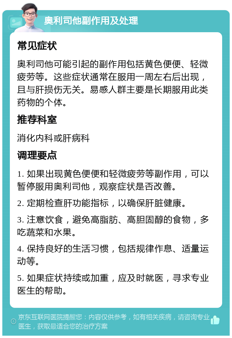 奥利司他副作用及处理 常见症状 奥利司他可能引起的副作用包括黄色便便、轻微疲劳等。这些症状通常在服用一周左右后出现，且与肝损伤无关。易感人群主要是长期服用此类药物的个体。 推荐科室 消化内科或肝病科 调理要点 1. 如果出现黄色便便和轻微疲劳等副作用，可以暂停服用奥利司他，观察症状是否改善。 2. 定期检查肝功能指标，以确保肝脏健康。 3. 注意饮食，避免高脂肪、高胆固醇的食物，多吃蔬菜和水果。 4. 保持良好的生活习惯，包括规律作息、适量运动等。 5. 如果症状持续或加重，应及时就医，寻求专业医生的帮助。