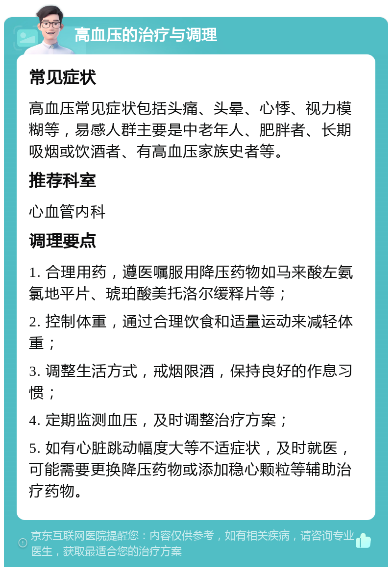 高血压的治疗与调理 常见症状 高血压常见症状包括头痛、头晕、心悸、视力模糊等，易感人群主要是中老年人、肥胖者、长期吸烟或饮酒者、有高血压家族史者等。 推荐科室 心血管内科 调理要点 1. 合理用药，遵医嘱服用降压药物如马来酸左氨氯地平片、琥珀酸美托洛尔缓释片等； 2. 控制体重，通过合理饮食和适量运动来减轻体重； 3. 调整生活方式，戒烟限酒，保持良好的作息习惯； 4. 定期监测血压，及时调整治疗方案； 5. 如有心脏跳动幅度大等不适症状，及时就医，可能需要更换降压药物或添加稳心颗粒等辅助治疗药物。