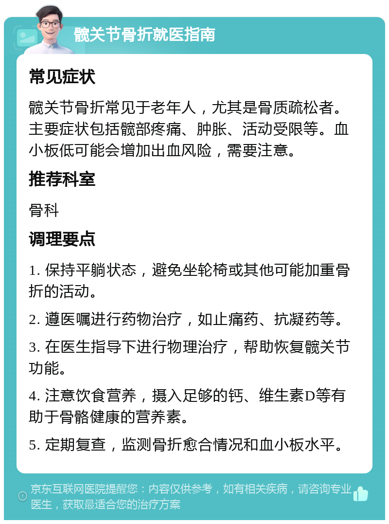 髋关节骨折就医指南 常见症状 髋关节骨折常见于老年人，尤其是骨质疏松者。主要症状包括髋部疼痛、肿胀、活动受限等。血小板低可能会增加出血风险，需要注意。 推荐科室 骨科 调理要点 1. 保持平躺状态，避免坐轮椅或其他可能加重骨折的活动。 2. 遵医嘱进行药物治疗，如止痛药、抗凝药等。 3. 在医生指导下进行物理治疗，帮助恢复髋关节功能。 4. 注意饮食营养，摄入足够的钙、维生素D等有助于骨骼健康的营养素。 5. 定期复查，监测骨折愈合情况和血小板水平。