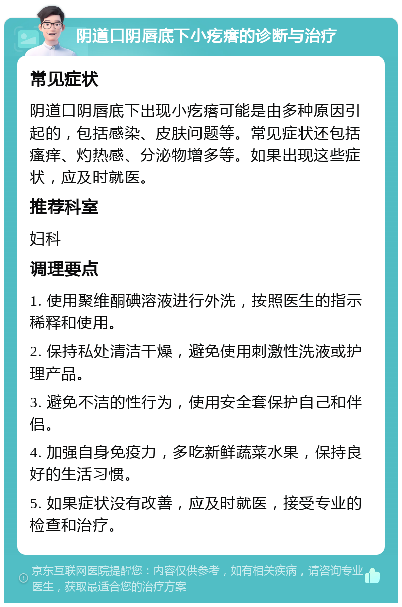 阴道口阴唇底下小疙瘩的诊断与治疗 常见症状 阴道口阴唇底下出现小疙瘩可能是由多种原因引起的，包括感染、皮肤问题等。常见症状还包括瘙痒、灼热感、分泌物增多等。如果出现这些症状，应及时就医。 推荐科室 妇科 调理要点 1. 使用聚维酮碘溶液进行外洗，按照医生的指示稀释和使用。 2. 保持私处清洁干燥，避免使用刺激性洗液或护理产品。 3. 避免不洁的性行为，使用安全套保护自己和伴侣。 4. 加强自身免疫力，多吃新鲜蔬菜水果，保持良好的生活习惯。 5. 如果症状没有改善，应及时就医，接受专业的检查和治疗。